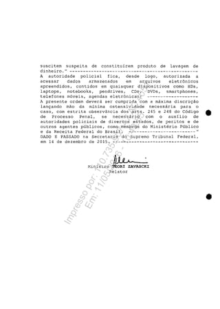 suseitem suspeita de eonstituirem produto de lavagem de
dinheiro." ------------------------------------------------
A autoridade polieial fiea, desde logo, autorizada a
aeessar dados armazenados em arquivos eletr6nieos
apreendidos, contidos em quaisquer dispositivos como HDs,
laptops, notebooks, pendrives, CDs, DVDs, smartphones,
telefones m6veis, agendas eletr6nicas; -------------------
A presente ordem devera ser cumprida corn a maxima discri9aO
lan9ando mao da minima ostensividade necessaria para o
caso, cOrn estrita observância dos arts. 245 e 248 do C6digo ..
de Processo Penal, se necessario corn o auxilio de
autoridades policiais de diversos estados, de peritos e de
outros agentes publicos, como membros do Ministerio Publico
e da Receita Federal do Brasil, -------------------------"
DADO E PASSADO na Secretaria do Supremo Tribunal Federal,
em 14 de dezembro de 2015. --------------------------------
Ministro ~~~VASC~IRelator
..
Impressopor:110.735.907-47AC4051
Em:11/05/2016-10:43:55
 