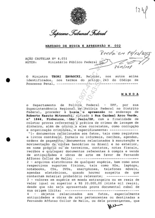 •
•
MANDADO DE BUSCA E APREENSĂO N. 002
A~AO CAUTELAR N0 4.051
AUTOR: Ministerio Publico
o Ministro TEORI ZAVASCKI, Relator, nos autos acima
identificados, nos termos do artigo 243 do C6digo de
Processo Penal, -------------------------------------------
MANDA
o Departamento de policia Federal DPF, por sua
Superintendencia Regional de Policia Federal no Distrito
Federal, proceder a busca e apreensăo no endere~o de
Roberto Kazuto Mitsuuchi, situado a Rua Cardeal Arco Verde,
n° 1844, Pinheiros, Săo Pau1o/SP, corn a finalidade de
coletar provas referentes a pratica de crimes de lavagem de
dinheiro, alem de outros a eles correlatos, como corrup~ao
e organiza~ao criminosa, e especificamente: ---------------
"1- documentos relacionados aos fatos, tais como registros
e livros contaveis, formais ou informais, recibos, agendas,
ordens de pagamento, documentos relacionados a manuten~âo e
movimenta~âo de contas bancarias no Brasil e no exterior,
em nome pr6prio ou de terceiros, contatos, notas fiscais,
recibos e quaisquer documentos referentes a compra e venda
de antiguidades e obras de arte em favor de Fernando
Affonso Col lor de Mello; ---------------------------------
2 - arquivos eletr6nicos de qualquer especie, bem coma seus
respectivos suportes fisicos, tais como HDs, laptops,
notebooks, CDs, DVDs, smartphones, telefones m6veis,
agendas eletr6nicas, quando houver suspeita de que
contenham material probat6rio relevante; -----------------
3 - valores em especie em moeda estrangeira ou em reais de
valor igual ou superior a R$ 20.000,00 (vinte mil reais),
desde que nao seja apresentada prova documental cabal de
sua origem licita; ---------------------------------------
4 objetos relacionados aos fatos, especialmente
antiguidades e obras de arte pertencentes ou destinadas a
Fernando Affonso Col lor de Mello, ou dele proven~entes, que
Impressopor:110.735.907-47AC4051
Em:11/05/2016-10:43:55
 