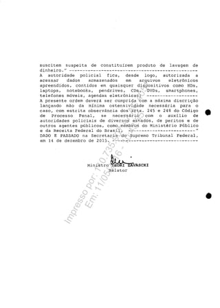 suscitem suspeita de constituir-em produto de lavagem de
dinheiro.
H
- - - - - - - - - - - - - - - - - - - - - - - - - - - - - - - - - - - - - - - - - - - - - - - -
A autoridade policial fica, desde logo, autorizada a
acessar dados armazenados em arquivos eletr6nicos
apreendidos, contidos em quaisquer dispositivos como HDs,
laptops, notebooks, pendrives, CDs, DVDs, smartphones,
telefones m6veis, agendas eletr6nicas; -------------------
A presente ordem devera ser cumprida corn a maxima discri~ao
lan~ando mao da minima ostensividade necessaria para o
caso, corn estrita observância dos arts. 245 e 248 do C6digo ta
de Processo Penal, se necessario corn o auxilio de
autoridades policiais de diversos estados, de peritos e de
outros agentes publicos, como membros do Ministerio Publico
e da Receita Federal do Brasil, _________________________ H
DADO E PASSADO na Secretaria do Supremo Tribunal Federal,
em 14 de dezembro de 2015. --------------------------------
Ministro ~ Z:VASCKI
Relator
•
Impressopor:110.735.907-47AC4051
Em:11/05/2016-10:43:55
 