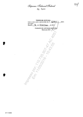 •
S T F 102.002
d7'o/4<emtO r:;f!;<ikndcfJ:edeu,,/
Ac- 4051
TERMO DE JUNTADA
Junto a estes au(os o protocolado de n° (O591<?
quc scgue. .-
Brasnia, _1_0_ de OfKI'?Q!U) de 2015/
/FABIANO DE AZEVEDO M REIR
Matricula 2535
/2015
Impressopor:110.735.907-47AC4051
Em:11/05/2016-10:43:55
 