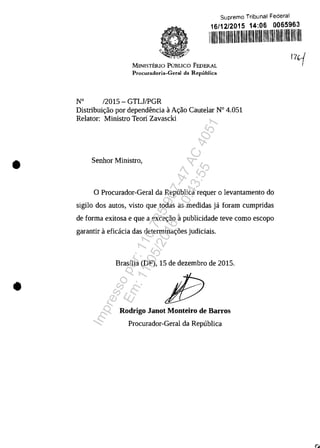 •
•
Suprema Tribunal Federal
16/12/2015 14:06 0065963
11111111111111111111111111111111111111111111111111111111111111111
MINISTERIO PUBLICO FEDERAL
Procuradoria-Geral da Republica
W 12015 - GTLJ/PGR
Distribuic;:ao por dependencia aAc;:ao Cautelar N° 4.051
Relator: Ministro Teori Zavascki
Senhor Ministro,
o Procurador-Geral da Republica requer o levantamento do
sigilo dos autos, visto que todas as medidas ja foram cumpridas
de forma exitosa e que a excec;:ao apublicidade teve coma escopo
garantir aeficacia das determinac;:5es judiciais.
Brasilia (DF), 15 de dezembro de 2015.
Rodrigo JaDot MODteiro de Barros
Procurador-Geral da Republica
!l~
Impressopor:110.735.907-47AC4051
Em:11/05/2016-10:43:55
 