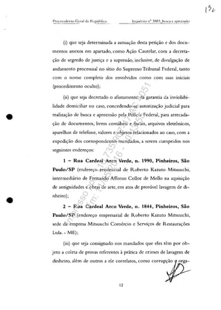 •
•
Inqueritn /1{'1 3883 hllSC<l. e 3precnsa..c:
- - -
(i) gue seja determinada a autua<;:ao desta peti<;:ao e dos docu-
mentos anexos em apartado, como A<;:ao Cautelar, corn a decreta-
<;:ao de segredo de justip e a supressao, inclusive, de divulga<;:ao de
andamento processual no sitio do Supremo Tribunal Federal, tanto
corn o Dome completo dos envolvidos como corn suas iniciais
(procedimento oculto);
(ii) gue seja decretado o afastamento da garantia da inviolabi-
lidade domiciliar no caso, concedendo-se autoriza<;:ao judicial para
realizayao de busca e apreensao pela Policia Federal, para arrecada-
<;:ao de documentos, livros concibeis e fiscais, arguivos eletronicos,
aparelhos de telefone, valores e objetos relacionados ao caso, corn a
expedi<;:ao dos correspondentes mandados, a serem cumpridos nos
seguintes endereyos:
1 - Rua Cardeal Arco Verde, n. 1990, Pinheiros, Silo
Paulo/SP (endere<;:o residencial de Roberto Kazuto Mitsuuchi,
intermedi;irio de Fernando Affonso Colior de Melio na aguisi<;:ao
de antiguidades e obras de arte, em atos de provâvellavagem de di-
nheiro);
2 - Rua Cardeal Arco Verde, n. 1844, Pinheiros, Silo
Paulo/SP (endere<;:o empresarial de Roberto Kazuto Mitsuuchi,
sede da empresa Mitsuuchi Comercio e Serviyos de Restaura<;:6es
Ltda. - ME);
(iii) gue seja consignado nos mandados gue eles tem por ob-
jeto a coleta de provas referentes aprâtica de crimes de lavagem de
dinheiro, alem de outros a ele correlatos, como corrup<;:ao
12
Impressopor:110.735.907-47AC4051
Em:11/05/2016-10:43:55
 