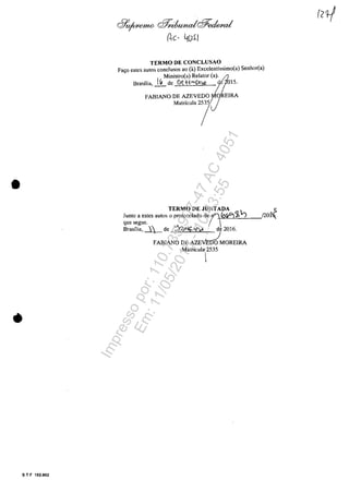 •
•
S T F 102.002
&,~,o cf1niumdc$eckd
ne· 4ui l
TERMO DE CONCLUSAO
Fa,o estes autos condusos ao (a) Excclentissimo(a) Senhor(a)
Ministro(a) Relator (a). ,(z
Brasilia, J.Lde Dt W--)':vj 1;015.
FABIANO DE AZEVEDOrOREIRA
M",',"" "f)
TERMO DE JUNTADA
Juma a estes autos o protocolado de 0"1 roGl"):1~
que segue. ( 
Brasilia, ~ de ~Clt:-'N' de 2016.
FABIANO DEAZE~MOREIRA
Matrlcula' 2535
I
I
5
!20î
Impressopor:110.735.907-47AC4051
Em:11/05/2016-10:43:55
 
