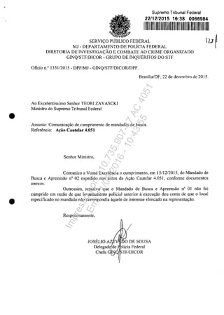 •
Supreme Tribunal Federal
22/12/2015 16:38 0066984
1111111111111111111111 1111111111111111111111111111
SERVI<;:O PUBLICO FEDERAL
MJ - DEPARTAMENTO DE POLÎCIA FEDERAL
DIRETORIA DE INVESTIGA<;:ĂO E COMBATE AO CRIME ORGANIZADO
G1NQ/STF/DICOR - GRUPO DE INQUERITOS DO STF
Oficie n.O 133112015 - DPF/MJ - GINQ/STF/DICOR/DPF.
luf
Brasilia/DF, 22 de dezemhro de 2015.
Ao Excelentissimo Senhor TEORI ZAVASCKI
Ministro do Supremo Tribunal Federal
Assunto: Comunica9ăo decumprimento de mandados de busca.
Referencia: A~ăo Cautelar 4.051
Senhor Ministro,
Comunico a Vossa Exce1encia o cumprimento, em 15/12/2015, do Mandado de
Busca e Apreensăo n° 02 expedido nos autos da A9ăo CauteIar 4.051, conforme documentos
anexos.
Outrossim, ressalvo que o Mandado de Busca e Apreensao n° OI nao foi
cumprido em razăo de que levantamento policial anterior il execu9ao deu conta de que o local
• especificado no mandado năo correspondia ăquele de interesse elencado na representa9ăo.
Respeitosamente,
JOSELIO A " O DE SOUSA
Delegado~;,1 licia Federal
Chefe G~Q~TF/DICOR
Impressopor:110.735.907-47AC4051
Em:11/05/2016-10:43:55
 