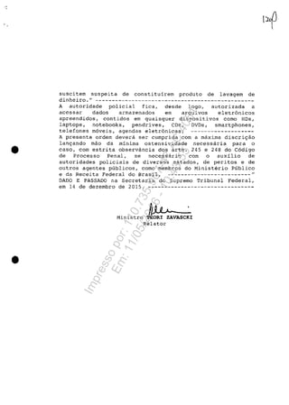 •
•
suscitem suspeita de constituirem produto de lavagem de
dinheiro,- ------------------------------------------------
A autoridade policial fica, desde logo, autorizada a
acessar dados armazenados ern arquivos eletrânicos
apreendidos, contidos em quaisquer dispositivos como HDs,
laptops, notebooks, pendrives, CDs, DVDs, smartphones,
telefones m6veis, agendas eletr6nicas; -------------------
A presente ordem devera ser cumprida corn a maxima discri9ao
lan9ando mao da minima ostensividade necessar~a para o
caso, corn estrita observância dos arts, 245 e 248 do C6digo
de Processo Penal, se necessar~o corn o auxilio de
autoridades policiais de diversos estados, de peritos e de
outros agentes publicos, como membros do Ministerio Publico
e da Receita Federal do Brasil, -------------------------
DADO E PASSADO na Secretaria do Supremo Tribunal Federal,
em 14 de dezembro de 2015, --------------------------------
Ministro ~~ ~VASC~IRe1ator
Impressopor:110.735.907-47AC4051
Em:11/05/2016-10:43:55
 