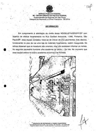 •
•
"
, .
,"SERVI4;:OPU FEDERAL
M.l -DEPARTAMENTO DE POLfCfA FEDERAL
Super;Întendencia Regionaf em Sâo Paulo
Delegaciade Repressao a Crimes Flnanceiros- DELEFIN
,
,
INFORMACĂO
Emcumprimento,~ solicUagăo .dachefia desse NO/DELEFIN/SR/DPF/SP qom
objetivo de efetuarlev~ntameblOha Rua Cardeal Arcoverde, 1.846, Pil'1heiros, Să~
Paulb/SP, eSS(3eqLJip~'~'~n~latou Iralar,se de i;n6vel de dois pavimentos (fato abaixoj;
funcionand6 no piso da rua uma loja de ';:'ateriais hospitalares, receminaugurada. 0&
. . ' ' . , . '
s6cios disseramqu'e os locadores săo orientais, mas năo souberam informar os nomes.
" No s~guhdo pavirilento fundbrla u;"aatademia de aikido:....l?~ Vila. No mO,mento que
. 1. . .' '. ,- . ',' ':-".- '. ,~;'. .' .. , ,. • _ . "o " . ~ _. / _/'"' • • J .
ess,a eqLlipe.esteve no 10~1 a academia en'cqntrava,se fechada. '
, 
. . ",-' . -: .
"-. '.
liII
, '
, '. OE~EGACIA DE REPRESSĂO A CRIMES FINANCEII~OS'
, Aua Hugo eh.ntola, 95; 6" an'dar, Lapa,d~ Balxo. Săo Pau!oiSP - CEP 05M8-090
.' Fones: (11) 3616- 554Si55J1 - "Fax{II) 36f6-?552 ..,:'c-mlli!, ţJclefil1."l"p@dpf,~f)v, hr
, '. . ~: .. '. .
Impressopor:110.735.907-47AC4051
Em:11/05/2016-10:43:55
 