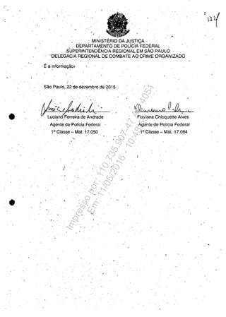 .'
•
• /
, "
•
, , ; MINI~mERIO DA Jl!STIC;:A '
, ',DEPARTAMcENTODE POLICIA FEDERAL ,
S'UPERINTENDENCIAREGIONAL EM sAo PAULO
'OELEGACIA REGIONAL D,E COMBATE AO CRIME ORGANIZADO
Ea infotniagăo~, '
, Săo Paulo, 22 de dezeriJbro de 2015,
. . ".'- .'  '. , .
, ,
Agente de Policia FederaJ
,
1° Classe - Mat. 17,050
" ,
I
, ,
;'
•
"./! "
I : ,.
.'
, ,
',' O'{QCb !lĂlMrvO 'lata ti
" ,
Flaviana Chioquette Alves, '
'Agente de Polfcia Federal
1° Classe .:.. Mat. 17,084
•
Impressopor:110.735.907-47AC4051
Em:11/05/2016-10:43:55
 