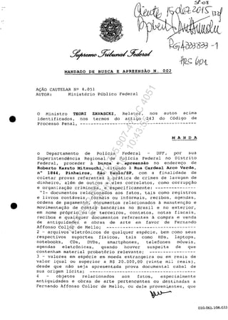 •
•
·~~J833 -·1
*~0P{
MANDADO DE BUSCA E APREENSAO N. 002
A~ĂO CAUTELAR NO 4.051
AUTOR: Ministerio Publico Federal
O Ministro TEORI ZAVASCKI, Relator, nos autos acima
identificados, nos termos do artigo 243 do C6digo de
Processo Penal, -------------------------------------------
MANDA
o Departamento de Policia Federal DPF, por sua
Superintendencia Regional de Policia Federal no Distrito
Federal, proceder a busca e apreensăo no endere90 de
Roberto Kazuto Mitsuuch~, situado a Rua Cardeal Arco Verde,
n° 1844, P~nheiros, Săo Pau1o/SP, corn a finalidade de
coletar provas referentes a prâtica de crimes de lavagem de
dinheiro, alem de outros a eles correlatos, coma corruP9ăo
e organiza9ăo criminosa, e especificamente: ---------------
"1- documentos relacionados aos fatos, tais coma registros
e livros contaveis, formais ou informais, recibos, agendas,
ordens de pagamento, documentos relacionados a manuten9ăo e
movimenta9ăo de contas bancârias no Brasil e no exterior,
em nome pr6prio ou de terceiros, contatos, notas fiscais,
recibos e quaisquer documentos referentes a compra e venda
de antiguidades e obras de arte em favor de Fernando
Affonso Col lor de Mello; ---------------------------------
2 - arquivos eletr6nicos de qualquer especie, bem como seus
respectivos suportes fisicos, tais como HDs, laptops,
notebooks, CDs, DVDs, smartphones, telefones m6veis,
agendas eletr6nicas, quando houver suspeita de que
contenham material probat6rio relevante; -----------------
3 - valores em especie em moeda estrangeira ou em reais de
valor igual ou superior a R$ 20.000,00 (vinte miI reais),
desde que năo seja apresentada prova documental cabal de
sua origem licita; ---------------------------------------
4 objetos relacionados aos fatos, especialmente
antiguidades e obras de arte pertencentes ou destinadas a
Fernando Affonso Col lor de Mello, ou deIe proven~entes, que
010.061.108.033
Impressopor:110.735.907-47AC4051
Em:11/05/2016-10:43:55
 