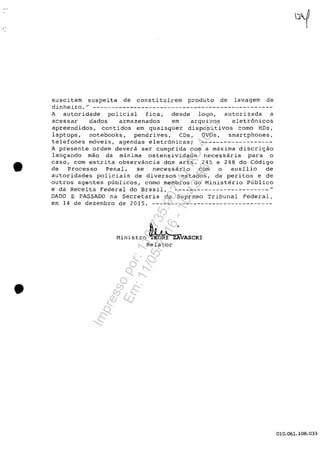 •
•
suscitem suspeita de constituirem produto de lavagem de
dinheiro. u
- - - - - - - - - - - - - - - - - - - - - - - - - - - - - - - - - - - - - - - - - - - - - - - -
A autoridade policial fica, desde logo, autorizada a
acessar dados armazenados em arqulvos eletr6nicos
apreendidos, contidos em quaisquer dispositivos coma HDs,
laptops, notebooks, pendrives, CDs, DVDs, smartphones,
telefones meveis, agendas eletr6nicasi -------------------
A presente ordem devera ser cumprida com a maxima discri9ao
lan9ando mao da minima ostensividade necessaria para o
caso, com estrita observancia dos arts. 245 e 248 do C6digo
de Processo Penal, se necessârio corn o auxîlio de
autoridades policiais de diversos estados, de peritos e de
outros agentes publicos, como membros do Ministerio Publico
e da Receita Federal do Brasil, -------------------------"
DADO E PASSADO na Secretaria do Supremo Tribunal Federal,
em 14 de dezembro de 2015. --------------------------------
Ministro ~ ~VASCKIRe1ator
010.061.108.033
Impressopor:110.735.907-47AC4051
Em:11/05/2016-10:43:55
 