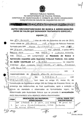 SERVI<;:O PUBLICO FEDERAL
MJ-DEPARTAMENTO DE POLICIA FEDERAL
DIRETORIA DE INVESTIGA<;:ÂO E COMBATE AO CRIME ORGANIZADO
GINQ/STF/DICOR-GRUPO DE INQUERITOS DO STF
AUTO CIRCUNSTANCIADO DE BUSCA E ARRECADAC;ĂO
(BENS DE VALOR QUE DEMANDEM TRATAMENTO ESPECIAL)
EQUIPE 08
Aos J..5 ( av iN LE- ) dias do mes de dezembro do ano de 2015,
• nesta cidade de 5ifo '{JAVLO /5p, a equipe de Policiais Federais
formadapeloDPF l-v60 50v/NSkl_5 ,mat. f1tiL::f- ,
, mat. .-1.Cit.{ ~ ~ , e pelos APF's
c:.f1",R",RC&G'-'L""O'----!:Vi...::G"-'c::.N,--i_ _ _ _, mat. (:le! ;L1- e C L!9U Di o M!'If1 rJJ)I.),
mat. q'n-j , em cumprimento ao Mandado de Busca e
Supremo Tribunal Federal, nos autosApreensăo expedido pelo
da AC;ĂO CAUTELAR n.O
~ endereC;o: RvA (AilJ);:;'flL
, .5 (;0 PI9V,-O /5 P
Lj . 051 , no seguinte
AR.CO
.'
sob a
responsabilidade de
li - ,RG 1-" 3-;,3 f33'-~ ,CPF
qq 8' 1d. J... oS g8 I b 15 ,com base no artigo 5°, inciso XI, da
presenc;a das testemunhas ao final qualificadas, apas a exibic;ăo e
eitura do mandado e observadas as formalidades legais, foi
determinado pela Autoridade Policial que se proceda a arrecadac;ăo
do(s) documento(s) e/ou objeto(s) abaixo discriminados:
ITEM
DESCRIC;ĂO DO MATERIAL LOCAL ONDE FOI
ARRECADADO ENCONTRADO
UM J:; > 1-oI.l c- G .5 'p,-vs. , C<> R. j) R.IfN(1 Nil- pO~5e J>o
1. fv'" Se",i e.. f.2NG.-::)5MQ 6;<:)(.2. I .S ""'HA ..D~·~NTO'~
D~ AC.eSSo lQQ'-! b.5
t.,0.,~
010.061.108.033
Impressopor:110.735.907-47AC4051
Em:11/05/2016-10:43:55
 