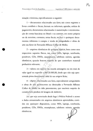 •
•
Procli ~;lel()ria- C (:'raI da IZ.Cp--,-C,_h_lic-,-';~,--_____1c::1l2'l,-1Ie,-,''C--,i'-,-0-"n_o-,-3-'-.88--,3-=-I>__lls--,-'c-,-"-'-c-'CalLlT.c.C.c.G'--,-15"-'.;1n
niza"ăo criminosa, especificamente O seguinte:
1 - documentos relacionados aos fatos, tais como registros e
livros contabeis e fiscais, formais ou informais, agendas, ordens de
pagamento, documentos relacionados it manuten"ăo e movimenta-
"ao de contas bancarias no Brasil e no exterior, em nome pr6prio
ou de terceiros, contratos, notas fiscais, recibos e quaisquer docu-
mentos referentes it compra e venda de antiguidades e obras de
arte em favor de Fernando Affonso Collor de Mello;
2 - arquivos eletronicos de qualquer especie, bem como seus
respectivos suportes fisicos, tais como HDs, laptops, notebooks,
pendrives, CDs, DVDs, smartphones, telefones m6veis, agendas
eletronicas, quando houver suspeita de que contenham material
probat6rio relevante;
3 - valores em especie em moeda estrangeira ou em reais de
valor igual ou superior a R$ 20,000,00, desde que năo seja apre-
sentada prova documental cabal de sua origem lîcita;
4 - objetos relacionados aos fatos, especialmente antiguidades
e obras de arte pertencentes ou destinadas a Fernando Affonso
Collor de M.ello, ou dele provenientes, que suscitem suspeita de
constituirem produto de lavagem de dinheiro;
(iv) que seja autorizado desde logo it Policia Federal o acesso
a dados armazenados em arquivos eletronicos apreendidos, conti-
dos em quaisquer dispositivos, como HDs, laptops, notebooks,
pendrives, CDs, DVDs, smartphones, telefones m6veis, agendas
eletronicas;
13
Impressopor:110.735.907-47AC4051
Em:11/05/2016-10:43:55
 