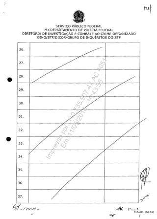 •
•
SERVIC;;:O PUBLICO FEDERAL
Mj-DEPARTAMENTO DE POLiCIA FEDERAL
DlRETORIA DE INVESTIGAc;;:ĂO E COMBATE AO CRIME ORGANIZADO
GINQ/STF/DlCOR-GRUPO DE INQUERITOS DO STF
26. ~.
27.
728.
7 /
29.
V../
30.
731.
/32.
7 /
33.
/ 7r7
/34.
35.
736.
/
37.
/
~ n, .. 
1/
~IJl~ţ

i'y
010.061.108.033
Impressopor:110.735.907-47AC4051
Em:11/05/2016-10:43:55
 