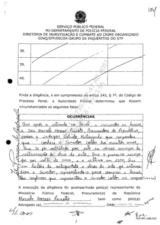 •
•
SERVIC;:O PLJBLICO FEDERAL
MJ-DEPARTAMENTO DE POLICIA FEDERAL
DIRETORIA DE INVESTIGAC::ĂO E COMBATE AO CRIME ORGANIZADO
GINQ/STF/DICOR-GRUPO DE INQUERITOS DO STF
38.
39.
40.
Finda a diligencia, e em cumprimento ao artigo 245, § 70, do C6digo de
Processo Penal, a Autoridade Policial determinou que fossem
circunstanciados os seguintes fatos:
OCORRENCIAS
A execu<;ao da diligencia foi acompanhada pelo(a) representante do
Ministerio Publico Federal, Procurador(a) da Republica
Mwrdg M!rUt.QA !.-V.. Z(.J9. bem como pelo(a) .Iv
,-=~~:---~_.Advogado (a)______//__·-_-_-_-_-=--=-~__=____, OAB/_ / / -
/
fj;;O'~
010.061.108.033
/
Impressopor:110.735.907-47AC4051
Em:11/05/2016-10:43:55
 