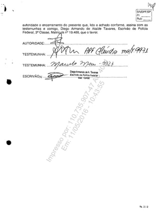 , •
•
•
I~f
SR/DPF/SP
FI:
--Rub:
autoridade O encerramento do presente que, lido e achado conforme, assina com as
testemunhas e comigo, Diego Armando de Ataide Tavares, Escrivăo de Policia
:::~:,:~::'~~0019488,q",ola"eLm
TESTEMUNHA: ,.'" .". "1.""."",.""".",."."f!f(((qiql?,,,,!!!C(f.917j
TESTEMUNHA: .".?ljl~~,,,,??J~,.,,:...!..f!..2f.,,.,,,,,,,.,,,,
DiegoArmando deA. Tavares
ESCRIVA01Aj "~'''':''~~~~~~~M~~:~~~~:'~~~!'.~~~''''''''''''''''''''''""."".
fls.2/2
Impressopor:110.735.907-47AC4051
Em:11/05/2016-10:43:55
 