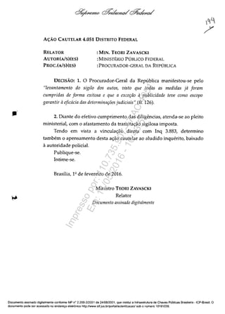 AC;:ĂO CAUTELAR 4.051 DISTRITO FEDERAL
RELATOR
AUTOR(AlS)(ES)
PROC.(AlS)(ES)
:MIN. TEORI ZAVASCKI
:MINISTERIO PUBLICO FEDERAL
:PROCURADOR-GERAL DA REPUBLICA
DECISĂO: 1. O Procurador-Geral da Republica manifestou-se pela
"levantamento do sigilo dos autos, visto que todas as medidas ja foram
cumpridas de forma exitosa e que a exce~iio apublicidade teve como escopo
garantir aeficacia das determina~i5es judiciais" (fI. 126).
2. Diante do efetivo cumprimento das diligendas, atenda-se ao pleito
ministerial, corn o afastamento da tramita~ăo sigilosa imposta.
Tendo em vista a vincula~ăo direta corn Inq 3.883, determino
tambem o apensamento desta a~ăo cautelar ao aludido inquerito, baixado
il autoridade polidal.
Publique-se.
Intime-se.
Brasilia, 1Q de fevereiro de 2016.
Ministro TEORI ZAVASCKI
Relator
Documento assinado digitalmente
Documenta assinado digitalmente conforme MP n° 2.200-2/2001 de 24/08/2001, que institui a Infraestrutura de Chaves Publicas Brasileira - ICP-Brasil. O
documenta pode ser acessado no endereyo eletrânico http://www.stf.jus.br/portal/autenticacaol sob o numera 10191039.
Impressopor:110.735.907-47AC4051
Em:11/05/2016-10:43:55
 