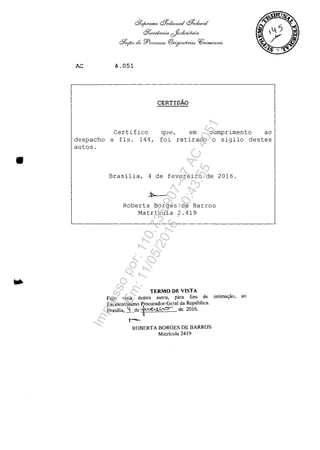 •
AC
&:y,/I'omo QJ;,;bwHal ~Io,.«-I
Qkerda.no. cJr.d/o/,fn'a
df,:;căo dr: 'fr?,O(;w:Joo I(!}2,(iJ"':'1uf.no,1 Yf];.,.:m/l(..({(4o ,
4.051
CERTIDĂO
Certifico
despacho a fIs. 144,
autos.
que, em cumprimento ao
foi retirado o sigilo destes
Brasilia, 4 de fevereiro de 2016.
Roberta Borges de Barros
Matricula 2.419
TERMO DE VISTA
Fa~o vîsta destcs aut05, para fins de intima($ăo, ao
Excelentissimo Procurador-Gcral da Republica.
Brasilia, ~de ~~ de 2016.
t-
ROBERTA BORGES DE BARROS
Malrfcula 2419
Impressopor:110.735.907-47AC4051
Em:11/05/2016-10:43:55
 