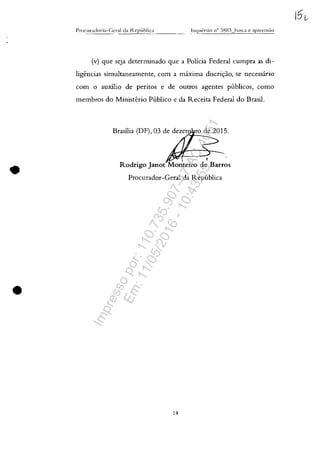 •
•
P~ocura(loria-C;l'r:-ll d<1 l"tcp{lhlic:~ ___
(v) gue seja determinado gue a Policia Federal cumpra as di-
ligencias simultaneamente, corn a maxima discri=ao, se necessario
corn o auxilio de peritos e de outros agentes publicos, como
membros do Ministerio Publico e da Receita Federal do Brasil.
Brasilia (DF), 03 de deze
/-1'----__.
<
Rodrigo Janot Monteiro de Barros
Procurador-Geral da Republica
14
Impressopor:110.735.907-47AC4051
Em:11/05/2016-10:43:55
 