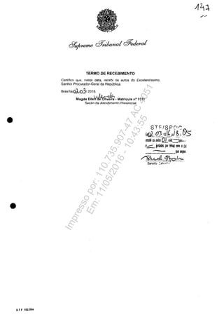 •
•
5 T F 102.004
TERMO DE RECEBIMENTO
Certifico que, nesta data, receb; os autos do Excelentfssimo
Senhor Procurador-Geral da Republica.
Brasilia,ol!o212016.
Magda Elle~- Mat,icuJa n° 1831
SflC~O de Atendimento PrF.!~p.l1ci,:1I
STf:/SPC1S
EGL,Q3 11011,/51 ~;, f5Is
Jerebi OS BIJWs QLvcIs. apel.,
e.c::.. j.I11adas por 1iIIIa) rom o(a)
_:::::::=--QUe~.
~0/tc2h..
Servido: ::~'~,:,,;"'r;
Impressopor:110.735.907-47AC4051
Em:11/05/2016-10:43:55
 