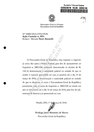 •
•
Suprema Tribunal Federal
02/03/2016 16:28' 0009149
11/11111/1111/1111/11111111111111111111111111111/11111111/1111111
MINISTERIO PUBLICO FEDERAL
Procuradoria-Geral da Republica
N° 3588212016-GTLJlPGR
Atrao Cautelar n. 4051
Relator: Ministro Teori Zavascki
o Procurador-Geral da Republica vem reguerer o seguinte:
r '
a) envio dos autos aPoJicia Federal, para fins de apensamento ao
Inguerito n. 3883/DF, conforme determinado na decisao de fis.
144; b) determinac;:ao aautoridade policial no sentido de gue se
analise o material apreendido no caso, se possîvel, ate o dia 15 de
marc;:o de 2016; c) determinac;:ăo aautoridade policial no sentido
de gue se devolvall1 os autos aProcuradoria-Geral da Republica,
juntamente com os autos do lnguerito n. 3883/DF, no estado ell1
gue se encontrem, ate o dia 15 de ll1arc;:o de 2016, para fins de adi-
tamento da denuncia ja apresentada no caso.
Emil;, IOFl""'O d, 2016.
Rodrigo Janot Monteiro de Barros
Procurador-Geral da Republica
/ "
Impressopor:110.735.907-47AC4051
Em:11/05/2016-10:43:55
 