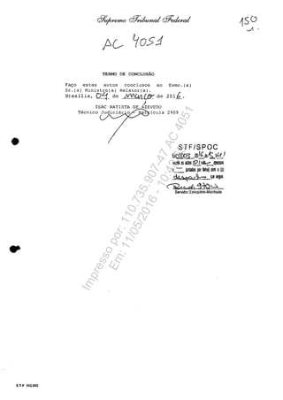 •
..
S T F 102.002
TERMO DE CONCLUSAO
Fa~o estes autos conclusos ao Exmo.(a)
Sr.(a) Ministro(a) Relator(a).
Brasilia, C7~ de ~ de 201~.
J
AZEVEDO
t icula 2909
STF/SPOC
E1Itt6Pl.I20/t;AstS.J!i)
recebi OS autos 10Ivr/$,:::~_)pensos
e-=-iJnIadas por !ilhal rom olaI
~ck qoo segue
oyn cP, ~-îe>u
Servidor(Esl.giărio-Malrlcula
Impressopor:110.735.907-47AC4051
Em:11/05/2016-10:43:55
 