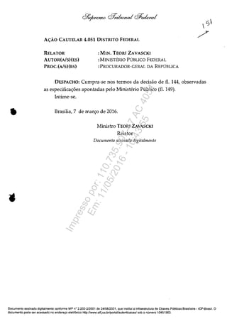 •
A<;:Â.O CAUTELAR 4.051 DISTRITO FEDERAL
RELATOR
AUTOR(AlS)(ES)
PROC.(AlS)(ES)
:MIN. TEORI ZAVASCKI
:MINISTERIO PUBLICO FEDERAL
:PROCURADOR-GERAL DA REPUBLICA
DESPACHO: Cumpra-se nos termos da decisăo de fi. 144, observadas
as especifica<;:oes apontadas pelo Ministerio Publico (fi. 149).
Intime-se.
Brasilia,7 de mar<;:o de 2016.
Ministro TEORI ZAVASCKI
Relator
Documenta assinado digitalmente
Documente assinado digltalmente conforme MP n° 2.200-2/2001 de 24/08/2001, que institui a Infraestrutura de Chaves Publicas Brasileira - ICP-Brasil. O
documenta pode ser acessado no endereco eletr6nico http://www.stf.jus.br/portal/autenticacao!sob o numera 10451563.
Impressopor:110.735.907-47AC4051
Em:11/05/2016-10:43:55
 