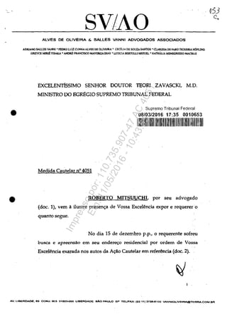 •
•
SV/AOALVES DE OLIVEIRA & SALLES VANNI ADVOGADOS ASSOCIADOS
ADRIANO SALLES VANNI • PEDRO LUIZ CUNHA ALVES DB OLIVEIRA' CEciuA DE SOUZASAN'roS • CI.ARJSSA DE FARO TEIXIllIlA HOFWIG
GREVCE MDUt TISAKA • "HORE FRANCISCO MAYORGA DIAS • LETICIA Bt;RTOW M10UEL • NATHAUA MENI!ORESSO MACRUZ
EXCELENTIsSIMO SENHOR DOUTOR TEORI ZAVASCKI, M.D.
MINISTRO DO EGREGIO SUPREMO TRIBUNAL FEDERAL
Medida Cautelar n° 4051
Suprema Tribunal Federal
08/03/2016 17:35 0010653
111111111111111111111111111 1111111111111111111111111111
ROBERTO MITSUUCHI, por seu advogado
(doc. 1), vem a ilustre preseno;a de Vossa Excelencia expor e requerero
quanto segue.
No dia 15 de dezembro p.p., o requerente sofreu
busca e apreensăo .em seu enderec;o residencial por ordem de Vossa
ExceMncia exarada nos autos da Ac;ao Cautelar em refer~ncia (doc. 2).
AV. LlBERDADE. 65 CON.J.603 01503-OOQ LIBEROAOE sAa PAULO SP TEL/FAX: (65 11) 373e..e100 VANNIOLlVEIRAGTERRA.COM.BR
Impressopor:110.735.907-47AC4051
Em:11/05/2016-10:43:55
 