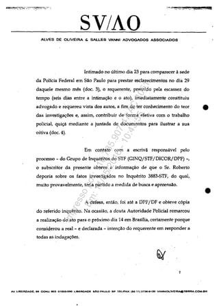 SV/AO
ALVES DE OLlVEIRA & SALLES VANNI ADVOGADOS ASSOCIAOOS
Intimado no ultimo dia 23 para comparecer asede
da Polida Federal em Săo Paulo para prestar esclarecimentos no dia 29
daquele mesmo m@s (doc. 3), o requerente, premido pela escassez do
tempo (seis dias entre a intimac;ao e o ato), imediatamente constituiu
advogado e requereu vista dos autos, a fim de ter conhecimento do teor •
das investigac;oes e, asslm, contribuir de forma efetiva corn o trabalho
poIiciaI, quic;a mediante a juntada de documentos para ilustrar a sua
oitiva (doc. 4).
Em contato corn a escrivă responsavel peIo
processo - do Grupo de Inqueritos do STF (GINQjSTFjDICORjDPF) -,
o subscritor da presente obteve a informac;ăo de que o Sr. Roberto
deporia sobre os fatos investigados no Inquerito 3883~STF, do qual,
muito provavelmente, teria partido a medida de busca e apreensăo.
A defesa, entăo, foi ate a OPFjDF e obteve c6pia
do referido inquerito. Na ocasiăo, a douta Autoridade Polidal remarcou
a realizac;ao do ato para o pr6ximo dia 14 em Brasilia, certamente porque
considerou a real - e declarada - intenc;ao do requerente em responder a
todas as indagac;oes.
2
•
AV. UBERDAOE. 60 CON"'. 803 01503.()()() LlBERDAOe sAo PAULO SP TELlFAX: (86 11) 373e-e100 VANNIOLIVEIRAOTI!RRA.COM.BR
•
Impressopor:110.735.907-47AC4051
Em:11/05/2016-10:43:55
 