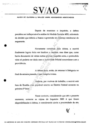 :....~_.....:.... t.-~.'-", '-... 0"°:.
•
•
SV/AO
ALVES DE OLIVEIRA & SALLES VANNI ADVOGADOS ASSOCIADOS
Depois de examinar o inqu~rito, a defesa
percebeu ser indispensâvel a anâlise da Medida Cautelar 4051, sobretudo
da decisăo que deferiu a busca e apreensăo no ender~o residencial do
requerente.
Novamente contatada pela defesa, a escrivă
finalmente logrou ilxito em localizar a cautelar, mas disse que, como
havia documento de vârias outras pessoas naqueles autos, a pretendida
vista s6 poderia ser dada caso a Autoddade Polidal concordasse corn a
providilnda.
A defesa fieou, entăo, de retomar aDelegacia no
final da semana passada, o que cumpriu arisca.
Todavia, por motivos de trabalho, a escrivă estâ
fora de Brasilia, corn provâvel retorno ao Distrito Federal somente na
pr6xima 5" feira
Nesse contexto, considerandoque ate o presente
momento, somente as c6pias do lnquerito 3883 e que ioram
disponibilizadas.a defesa, e considerando ainda a proximidade do ato,
3
AV. LIBEROADE. 05 CON", 803 01eQ3-OOO LIBERDADE sAo PAULO SP TEUFAX: (6511) 3738-8100 VANNIOUVEIRAQTERRA..COM.BR
Impressopor:110.735.907-47AC4051
Em:11/05/2016-10:43:55
 