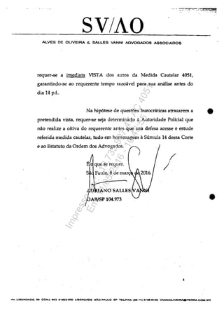 >._.•' ~::"";~·~~·:~':.S~~!QS!4!!
SV/AO
ALVES DE OLlVEIRA & SALLES VANNI ADVOGADOS ASSOCIADOS
reguer-se a imediata VISTA dos autos da Medida Cautelar 4051,
garantindo-se ao requerente tempo razoavel para sua analise antes do
dia 14 p.f..
...........:.
Na hip6tese de questoes burocraticas atrasarem a •
pretendida vista, requer-se seja determinado a Autoridade Polidal que
năo realize a oitiva do requerente antes que sua defesa acesse e estude
referida medida cautelar, tudo em homenagem aSumula 14 dessa Corte
e ao Estatuto da Ordem dos Advogados.
AB/SP 104.973
Î
J
4
•
AV, ,.IBERDAOE. 88 CONJ.803 01eG3-OOO LIBEROADE sAa PAULO SP TEUFAX: (55 11) 373&-8too VANNIOLlVEtRAOTERAA.COM.BR
Impressopor:110.735.907-47AC4051
Em:11/05/2016-10:43:55
 