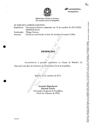 •
•
MINISTERIO PUBLICO FEDERAL
Procuradoria-Geral da Republica
N° 500812015 CHEFIA GAB/PGR
rGR~0260050120 15
Referencia: Documento Diverso cadastrado em 13 de outubro de 2015 (PGR-
0026003212015)
Interessado: Thiago Fonseca
Assunto: Denuncia envolvendo os bens do Senador Fernando Collor.
DESPACHO
Encaminhe-se o presente expediente ao Grupo de Trabalho da
Opera.,:ao Lava Jato do Gabinete do Procurador-Geral da Republica.
SURGDPIRRO
Brasilia, 13 de outubro de 2015.
Assinado Digitalmente
Eduardo Pelella
Procurador Regional da Republica
Chefe de Gabinete do PGR
Impressopor:110.735.907-47AC4051
Em:11/05/2016-10:43:55
 
