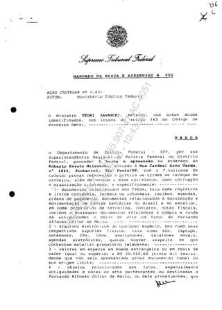 .~. •
•
•
MANDADO DE BuseA E APREENSAO N. 002
A~AO C~UTELAR NO ~.U51
AUTOR: MinistArio P0bljco Federal
o Ministro TEORI
identificados, nos
ZAVASCKI, Rela't.or I :10S ilutoS acima
tctnlos do artj.go 243 do C6digo de
Processo penal., ----.---- .. - .--.-.-,-.-.-,-.----------~-----.
MA N DA
o Departamento de Pol.LC.1.,) F'ederal DPF, ?or suu
Superintendencia Reqional ce policia Federal no Distrito
Fedec0] r proceder a busca e apreen$ăo no endere~o de
Roberto Kazuto Mitsuuchi, s.i, tuado a Rua Cardeal Arco Verde,
n° 1844, Pinheiros, Săo Paulo/SP, corn a f.LIluliJade de
coletar provas reiererltes ~ prătlca de crimes de J.avaqem de
ctinl1eiru, alem de ouLros <.J e:i.es COl r·eJat.o~;1 cOHO corrllpc;:ao
e organizac;ao C.::iIHlnOsa, (-! e~recif.lcUJTentt?: ---------------
"J- documentos relaciorludo8 BOS fatos, tais coma registros
e livros contăveis, formais ou illtormais, recibos, agendas,
ordens de pagamento, documeIltos re1acionados ă manllten~ăo e
movimenta<;ao de contas banccll:ias no Brasil e no exterior,
em nome pr6prio Oll de terc"i.ros, contatos, notas fiscais,
recibos c quaisquer. dOCUn{-!llto~, rcfe1"entes â compru e V~~i1dil
de arltiguidades c obr~s d~ dY~e Cln fDvur de Fernando
Affonso Col lor de Mt.!Jl.J; ------------ .... ------.----.---
2 - arquivos eletru;Ii.CU~ Je qUdJ.qUt::i" especic, Oe1l1 COIOO seus
respectivos suport:~s fisi.c:us, cais C0mu HDs, laptups,
notebooks, cos, DVDs, srna.r:tpl"loneş, tel.efon.es moveis,
agendas eletrânicas, guarldu houver sllspeit.a dp- qUG
contenham material probilt6rio relevante; ------- ..---------
3 - valores em esp~cie em moeda estrangeira ou em reais de
valor igual ou superior a RS 20.000,00 (vinte lnil reai~),
desde gue n,Jo seja apresent.Lda provil documental cabal c...h.~
S1Ja origem licita; ---------------------------------------
4 objeLos rcl~cj.o[~Qdos aos fatos, especj,almente
antiguidades e obras de arte pBrtencentes ou destinadas a
Fernando Affonso Col lor de Meilu, ou deIe proven~entes, gue
Impressopor:110.735.907-47AC4051
Em:11/05/2016-10:43:55
 