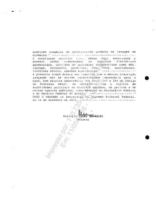 ·-
suSCitenl suspeito de COI'!SLj [U.Lr."t;;!ll lJ~oduto de lavagem de
dinhejro." ---------- .. - -'-"- .. - ----------------.----- .. ---- - .. -"
t~ llutor.Î.d.)de policial t ~' ...:;.~ desrJ0 10':-10. ant31J." 1 ziH.ia a
aceSSi.r oad05 ,1 nnu.zenacîo~ om .;:;!"guivos el et.ron Lc.:os
apreendidos, conti.dos enl qUi.11sqtiel- dispositivOB coma HDs.
laptops, notebooks, L->~ndl'jv>2s, CDt:;, nvr:::s. smarţ~phon0s,
t:BJefones mavp.is, agendas elett"Ullica:=.;; _____ ."4 _ _ _•• _ _ _ _ _ _ _
j presente ardem devera S~...l- :uJrLprida ~()Ul r.1 mâx.imi-l discri~cio
lanc;ando mâo da mi n 1.mEl ()~ C8Jl:'3 i v idauc r:ecessâr i,D paJ:u o •
caso, corn estrita obsel:vancir.::' d()s tlrts. ~4S e 211!J do C6dign
de Processo PencJl, S(;.l rH~cessăr:ic· COltl O eluxi1.io de
autoridades ~oliciai~ tlt~ (i.iver"sos estados. de veritos e de
ou cros agenteş publico::>, cr..)lllv membro5 do f1inister i.() publj.co
e de kece.iti:1 Federal d0 Urt1.s~J. .. - .. ------.-----------....• --."
DADO 1': PASSADO Ila Secn"Uli-i" do Suprema Tribunal Federal,
eln 14 de dezemklro de 2()15. ..-.---.-----... --------- ..
Hinistro ~VASCKIRelator
•
Impressopor:110.735.907-47AC4051
Em:11/05/2016-10:43:55
 