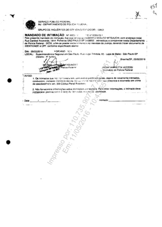 •
•
SEAVIl:;O PUBLIca FEDERAL
MJ - DEPARTAMENTO DE POLlCI,>. "',UEH,A.'.
GRUPO DE INQUERITOS DO STF IG:i,(j·Sl F.'OICOR, . GINO
MANDADO DE INTIMACĂO W 0052 . ( ':lO ro" 0030,15·1
Pelo presante mandado de il1limaq.ăo. fica ola) se·-J;I(.III,a) H08ERTO KAZUTO MITSUUCHI, com ender6(lo "0(8)
i Rua Cardoal Arcoverds, j844 Pinheiro& sAa PAUl.O SP 5408002. inlimado(a) a comparAOOf nesla Departamento
i de Pol/ela Federal· SEDE. a fim de prestar escla:P'L;jmi?n:c.-~,..,o inleressa da Jusll't8. davendo tfazer documenta de
. IDENTIDADE e GPF. conforme especHicado abaixo
DIA: 29/0212016
LOCAL: RLia r!~Jgo ;-)'Anlola. 95 - Lapa ele Balxo - SAo Paulo·SP
.1 ..BrasiliajDF,23/02/2016
RENATAt~~AVEZZOSI
Escrivâ(o) de Policia Federal
-- ._--_._-----
1, Os Intimados QU8 ....~'- :":)~';j<?;ec(,:n,·m. :;!-'m Hlotr'/O jus1ilir:ndo serâo. depois de novamente intlmados,
conduzid0~. rnechanl(! rn?'1('i?,jo ef.";(I!C; ~?I :-.·..!I· ~ ,1,-: ti-:- :''J:;::;;I a!I;l:~ SUil rresen~.a e incorrerăo em crime
de desobedlr:nc:p. (art. 330 C6diQo Penal RrasilSlro,
'.
:'..
2. Nâa fornecqmC'S irfnrM~r;6es sobre imimal;ot'5 Wl:;.r Islefone. Para obter informa~6es. o Intlmado deve
.pQ.I!I.P.~recer pe~.~Qa.I;rlr:r!'~ ,'l. ~erl~! cit: IJC'·,-~Yjcla. OU'lIn;l U(: i(Jenlidade. ..;
, Oala ___/__ -'____ _ Inllmaao _____________
Impressopor:110.735.907-47AC4051
Em:11/05/2016-10:43:55
 