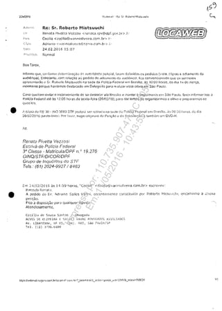 2/2412016
Re: Sr. Roberto Mistsuuchi
Ri~rH)t a Pi·etta VClz::WSi <.rt:,'!"1i:H:a .rpv@!dpf.gi)v.):Ir> .
Cecîiia -< c(;!cilia~~:vanniDliv~~ir?l.ccrn ,br> ).,
A0ri(j~W ..-;: v.::n:1ÎDl!Vf'I!"Di.;,:'tc:-rl'r:1.(OM,bi·> .:=:.
24.02.201615:07
Norrrwl
informa qtm, G{)i~![)rl"fj;~ ~~Btcft"!";;n:J;[10 cJ;-: ;.'!utc:icj~)C(} (.}c!ici::.'II. fl)l':lni di3fmido~; (~S pedid<Js {Y:$l$. c6p:as ~ ~dîamcnt(J dc1
~ud!enc!ai. Entroiar,to, con: rel(H,:<ilo <.l0 pedjdo de adiwlI1:!!1!O (la .ilucli(flCI~. nea COivenCIOlHi(!O que QŞ ;5ll!l'ÎlOlW5
c3prmii.mtmlkl.o Sr. RDh:do rv1i$tsuucl1! ni) "SE>d~ d~ Policia Fi.?(!~ral ~m StiBllii3. :3S 10:00 hr){a~, (jO f.ila 1·.; d:) rnc:~c;o,
morlYlente porquG havi~mos d1~staC;:J::.Jo :.1111 OI~leg~i~:io pafa rE:ali.l.clf (~s.sn O!liva ·em Său P<H;!().
Ci.~"SO !~ueirarn 8'Jlta( o i(jconV(~(;i0nl(; do sa desloc3: ate ~~rr:i:;ili,~ H mantef o rjepOil'[0nlO (:[ll Sjo pU~il(J. th'f)r inkrmaf jşto ()
POHc!:1 Federal $.10 as 12:00 !·lOf"3-::' de sexl"J~fQi(Q (20/02/1 ti). P,H;: di'H te!ŢIPO 'de ofgmiÎzHnli(IS <= uÎ'iv;;! (~ prepBr':lrmo":;.. o:::
qUi:;:f:;j()·~.
• f .... C;:lpii-3 (1(1 l"E JO v .1f-.j() :3,8<'U ::.;TF pOd01;;": se: r';.nim(j;!l n~~ S'::i~{~ da P(dj('ji) F?.::der,:;d (~nl [~f;'Gf1iEl, ;~n ew<w he(;~.3, d(; ;::li;)
26:O~f2016 Sl?:d,~feÎt~). P01' ;':~f("I:, !ran~! Gri9H'1<)i~; {.~ Pe;i:;;0 ti d:~ Pl">:"lCUf<:it)lO f taf!1t"t'l"!"i 1.EYj OVi)~r~.
•
nenat~i Pivelta Vez ZO-Si
Escrivj.i de Po1fcia Federal
3" Classe - Matricula/OPF n. ,. 19.276
GINQ/STFIOIGORiOPţ
Grupa de InqiJcri!o$ (/0 STr:
T<31s.· (61) 2()24-9927/ 8483
r':n"~ 24j02/2 U16 ils :[ ,1.: 09 ~lora$, "C(~<:iij."!!'· < C':(J!i,yg·:'v·anf1kdh./!;ira.(O!"ll,br:·.) (~:.;(:ri.:::veu:
P1'e<.c.d~~ r~J~p~t..:.! .
.A. pedido do OL !~(k:ano Suilcs vanni, r(~c(!nt(~!'fI('!(H"(: c.onsc]tuido POi' f.,'.ol)ert,(J I.,.Jjtsl.iuchl, (.'n(~1n·:i!lI"!o il "':'::'1(;Xa
pet.i~;tD,
F:<.:o ~ disj)Q$:r;â<) par" quaiqUBf uuvic,:!.
Atenciosamentcj
((.cj J.j ii ()(, ~.nll2.a S.:mtl)f" ~ ,10vogiHla
.A:l Vts. Ci!:: C:.IVn.P"A f: S.'::.LU.·:' ..';:;',1'11 AnV(;{~>"..i.){Y'; .i"l,:)';'~}~'.l!,;)';:;'.;
Av, liber{3{h~} ni! fS, (~:Inj, (;03, ~)ao :>t:ul~~/:)[J
TE'1. (ll) :FJb.ul06
Impressopor:110.735.907-47AC4051
Em:11/05/2016-10:43:55
 