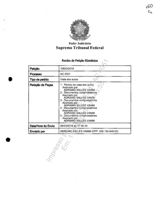 Peti~o
Processo
• Tipo de pedido
Rela~deP~s
Data/Hora do Envio
Enviado por
•
Poder Judiciario
Supremo Tribunal Federal
Recibo de P~ E1etriInica
10653/2016
AC 4051
Vista dos autos
1 - Pedido de vista dos autos
Assinado por:
ADRIANO SALLES VANNI
2 - Documentos comprobat6rios
Assinado por:
ADRIANO SALLES VANNI
3 - Documentos comprobat6rios
Assinado por:
ADRIANO SALLES VANNI
4 - Documentos comprobat6rios
Assinado por:
ADRIANO SALLES VANNI
5 - Documentos comprobat6rios
Assinado por:
ADRIANO SALLES VANNI
08/03/2016 as 17:35:16
ADRIANO SALLES VANNI (CPF: 036.195.848-00)
Impressopor:110.735.907-47AC4051
Em:11/05/2016-10:43:55
 