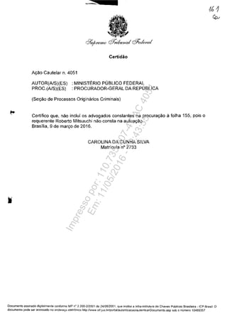 Certidăo
Ayăo Cautelar n. 4051
AUTOR(A/S)(ES) : MINISTERIO PUBLICO FEDERAL
PROC.(A/S)(ES) : PROCURADOR-GERAL DA REPUBLICA
(Seyăo de Processos Originarios Criminais)
Certifico que, năo inclui os advogados constantes na procurayăo il folha 155, pois o
requerente Roberto Mitsuuchi năo consta na autuayăo.
Brasilia, 9 de maryo de 2016.
CAROLINA DA CUNHA SILVA
Matricula n° 2733
Documenta assinado digilalmente conforme MP n° 2.200-2/2001 de 24/08/2001, que institui a Infra-estrutura de Chaves Publicas Brasileira - ICP-Brasil. O
documenta pode ser acessado no enderec;o eletronico http://www.stf.jus.br/portal/autenticacao/autenticarDocumento.asp sob o numero 10469357
Impressopor:110.735.907-47AC4051
Em:11/05/2016-10:43:55
 