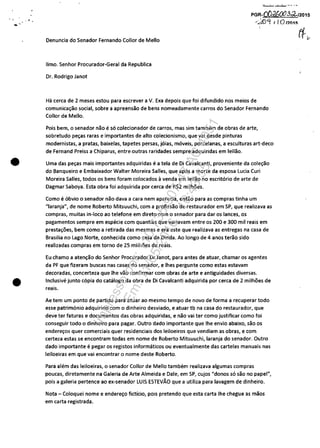 •
•
Denuncia do Senador Fernando Collor de Mello
IImo. Senhor Procurador-Geral da Republica
Dr. Rodrigo Janot
~'-'---'-- .-
PGR-OOd6013~J2015
<1,0'1 I (O I?01!i
Ha cerca de 2 meses estou para escrever a V. Exa depois que foi difundido nos meios de
comunicac;ao social, sobre a apreensao de bens nomeadamente carros do Senador Fernando
Collor de Mello.
Pois bem, o senador nao e sa colecionador de carros, mas sim tambem de obras de arte,
sobretudo pec;as raras e importantes de alto colecionismo, que vai desde pinturas
modernistas, a pratas, baixelas, tapetes persas, jaias, maveis, porcelanas, a esculturas art-deco
de Fernand Preiss a Chiparus, entre outras raridades sempre adquiridas em leilao.
Uma das pec;as mais importantes adquiridas ea tela de Oi Cavalcanti, proveniente da colec;ao
do Banqueiro e Embaixador Walter Moreira Salles, que apas a morte da esposa Lucia Curi
Moreira Salles, todos os bens foram colocados avenda em leilao no escritario de arte de
Dagmar Saboya. Esta obra foi adquirida por cerca de R$2 milhoes.
Como e abvio o senador nao dava a cara nem aparecia, entao para as compras tinha um
"Iaranja", de nome Roberto Mitsuuchi, com a profissao de restaurador em SP, que realizava as
compras, muitas in-Ioco ao telefone em direto com o senador para dar os lances, os
pagamentos sempre em especie com quantias que variavam entre os 200 e 300 mii reais em
prestac;oes, bem como a retirada das mesmas e era este que realizava as entregas na casa de
Brasilia no Lago Norte, conhecida como casa da Dinda. Ao longo de 4 anos terao sido
realizadas compras em torno de 25 milhoes de reais.
Eu chamo a atenc;ao do Senhor Procurador Dr Janot, para antes de atuar, chamar os agentes
da PF que fizeram buscas nas casas do senador, e Ihes pergunte como estas estavam
decoradas, concerteza que Ihe vao confirmar com obras de arte e antiguidades diversas.
Inclusive junto capia do catalogo da obra de Oi Cavalcanti adquirida por cerca de 2 milhoes de
reais.
Ae tem um ponto de partida para atuar ao mesmo tempo de novo de forma a recuperar todo
esse patrimanio adquirido com o dinheiro desviado, e atuar tb na casa do restaurador, que
deve ter faturas e documentos das obras adquiridas, e nao vai ter como justificar como foi
conseguir todo o dinheiro para pagar. Outro dado importante que Ihe envio abaixo, sao os
enderec;os quer comerciais quer residenciais dos leiloeiros que vendiam as obras, e com
certeza estas se encontram todas em nome de Roberto Mitsuuchi, laranja do senador. Outro
dado importante e pegar os registos informaticos ou eventualmente das cartelas manuais nas
leiloeiras em que vai encontrar o nome deste Roberto.
Para alem das leiloeiras, o senador Collor de Mello tambem realizava algumas compras
poucas, diretamente na Galeria de Arte Almeida e Dale, em SP, cujos "donos sa sao no papel",
pois a galeria pertence ao ex-senador LUIS ESTEVĂO que a utiliza para lavagem de dinheiro.
Nota - Coloquei nome e enderec;o ficticio, pois pretendo que esta carta Ihe chegue as maos
em carta registrada.
Impressopor:110.735.907-47AC4051
Em:11/05/2016-10:43:55
 