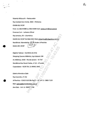 ••..
•
Roberto Mitsuuchi - Restaurador
Rua Cardeal Arco Verde, 1844 - Pinheiros
05408..Q02 SP/SP
Fone: 11·3819·4080 ou 3814·0484 mail: rmitsuuchi@uol.com.br
Emerson Curi - Leiloeiro Oficial
Rua Jamaica, 50 - Jd america
01439·022 SP/SP Tel 3062·0022 Mail villaantica@villaantica.com.br
Residencia: Alameda Itu, 72f ft2 A~darJd Paulista
01421.001 SP/SP ~4,
Dagmar Saboya - Escritario de Arte
Shopping Cassino Atlântico, loja Subsolo 104
Av Atlântica, 4240 - Rio de Janeiro - RJ Telf
Residencia Rua Paula Freitas, n2 20 - 42 andar
Copacabana - RJ/RJ Tel. 21·99961·3445
Galeria Almeida e Dale
Rua Caconde, n2 152
• Jd Paulista - 01425·010 Sao Paulo -SP Telf 11· 3882·7120
Mail: galeria@almeidaedale.com.br
Ana Dale - Cel. 11· 98397·7748
Impressopor:110.735.907-47AC4051
Em:11/05/2016-10:43:55
 