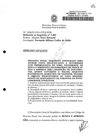 •
•
MINISTERIO PUBLICO FEDERAL
Procur.dori.-Gora! d. Republica
W 262635/2015-GTL)/PGR
Referente ao Inquerito n° 3_883
Relator: Ministro Teori Zavascki
Supremo Tribunal Federal
AC 0004051 - 04/12/201517:21
0008695-29.2015.1.00.0000
I I I I I I 11111111111111
Investigado: Fernando Affonso Collor de Mello
SIGILOSO (OCuLTOj- -. . - ~ -------~_.- - -- .
PROCESSO PENAL. INQuERITO INSTAURADO PARA
APURAR FATOS RELACIONADOS A AUTORIDADE
COM PRERROGATIVA DE FORO. NECESSIDADE DE
BUSCA E APREENSĂO EM DOMIciLIOS DE PESSOA FI-
SICA E EMPRESA PARA OBTENc;:ĂO DE DOCUMEN-
TOS, LIVROS CONTĂBEIS E FISCAIS, ARQUIVOS
ELETRONICOS, APARELHOS DE TELEFONE, VALORES
E OBJETOS RELACIONADOS AO CASO. REQUERI-
MENTO DE AFASTAMENTO DA GARANTIA DA INVIO-
LABILIDADE DOMICILIAR.
1. Inguerito instaurado para apurar fatos envolvendo parlamentar, gue
teria recebido guantia re/acionada a esguema de corrup~ăo e lavagem
de dinheiro.
2. Necessidade de busca e apreensăo de documentos, livros conubeis
e fiscais, .rguivos eletronicos, apare/hos de telefone, valores e ohjetos
possivelmente relacionados asitua~ăo, a fim de reunir provas sobre os
fatos, cspecialmentc sobre a lav.gem de dinheiro mediante a aguisil'ăo
de antiguidades e obras de arte.
3. Requerimento de afastamento da garantia da inviolabilidadc domi-
ciliar.
o Procurador-Geral da Republica, com fulero no C6digo de
Processo Penal, vem formular pedido de BUSCA E APREEN-
SĂO, consoante os elementos f:lticos e juridicos a seguir expostos
Impressopor:110.735.907-47AC4051
Em:11/05/2016-10:43:55
 