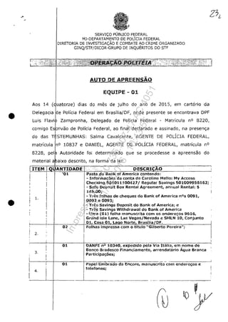 •
•
SERVI<;O PUBLICO F~DERAL
MJ-DEPARTAMENTO DE POLICIA FEDERAL
DIRETORIA DE INVESTIGAC;;ĂO E COMBtI,TE AO CRIME ORGANIZADO
GINQ/STF/DICOR-GRUPO DE INQUERITOS DO STF
AUTO DE APREENSĂO
EQUIPE - 01
Aos 14 ( rze) dias do ffies de julho do ano de 2015, em eart6rio da
Delegaeia e Polfeia Federal em Brasilia/DF, onde presente se eneontrava DPF
Luis Zampronha, Delegado de Policia Federal - Matrieu!a n° 8220,
comigo ....".'r'"
do das
de PoHeia Federal, ao final dec!arado e assinado, na presen<;;a
Ttc:TI=MUNHAS: Salma Cavaleante, AGENTE DE POLICIA FEDERAL,
10837 e DANIEL, AGENTE DE POLlCIA FEDERAL, matricula n°
Autoridade foi determinado que se procedesse a apreensao do
ixo descrito, na forma da lei:material
1.
02
2.
3,
01
4,
Pasta do Bank of America contendo:
- !nforma«;âes da conta de Caroline Mella: My Access
Checking 501011100421/ Regu!ar Savings 501009956162; :
- Sate Depasit Box Rental Agreement, annual Rental: $
145.00;
- Tres folhas de cheques do Bank of America nOs 0091,
0092 e 0093;
- Tres Savings Depasit do Bank of America; e
- Tres Savings Withdrawal do Bank of America
- Uma (Ol) folha rnanuscrita corn os endere-;:os 9616,
Grand is!e lane, las Vegas/Nevada e SfJlLN 10, Conjunto
Ha, em nome
Banco e,-adesco Financiamento, arrendatario Âgua Branca
Participa«;oes;
Pape
telefones;
da Encore, manuscrito com endere«;os e
-1
----'-1----- _---L_ _ _ --.--.- - - . - . - - - - . - -
Impressopor:110.735.907-47AC4051
Em:11/05/2016-10:43:55
 