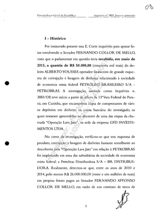 •
•
1 - Hist6rico
Foi instaurado perante essa E. Corte inqu€:rito para apurar fa-
tos envolvendo o Senador FERNANDO COLLOR DE MELLO,
visto que o parlamentar em questiio teria recebido, em maio de
2013, a quantia de R$ 50.000,00 (cinquenta mii reais) do do-
leiro ALBERTO YOUSSEF, operador financeiro de grande esque-
ma de corrup<;:ăo e lavagem de dinheiro relacionado it sociedade
de economia mista federal PETROLEO BRASILEIRO SIA -
PETROBRAS. A investiga<;:ăo, autuada como Inquerito n.
3883/DF, teve inicio a partir de oficia da 13'Vara Federal do Para-
na, em Curitiba, que encaminhou c6pia de comprovantes de vari-
os dep6sitos em dinheiro na conta banc:iria do investigado, os
quais restaram apreendidos no decorrer de uma das etapas da cha-
mada "Opera<;:ăo Lava Jato", na sede da empresa GFD TNVESTI-
MENTOS LTDA.
No cursa da investiga<;:ao, verificou-se que um esquema de
peculato, corrup<;:ăa e lavagem de dinheiro bastante semelhante ao
descoberto pela "Opera<;:ăo Lava Jato" em rela<;:ăo aPETROBRAS
foi implantado em uma das subsidiarias da sociedade de economia
mista federal: a Petrobras Distribuidora SIA - BR DISTRIBUI-
DORA. Realmente, detectou-se que, entre os anos de 2010 e
2014, pelo menos R$ 26.000.000,00 (vinte e seis milhoes de reais)
em propina foram pagos ao Senador FERNANDO AFFONSO
COLLOR DE MELLO, em razăo de um contrato de troca de
2
Impressopor:110.735.907-47AC4051
Em:11/05/2016-10:43:55
 