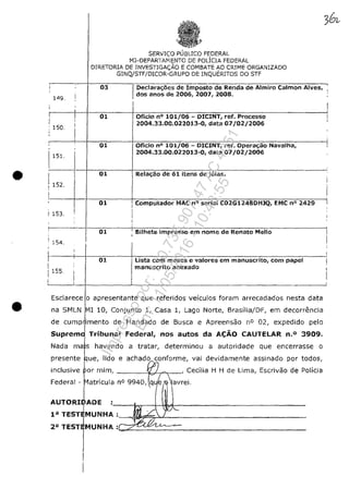 •
•
SERVICO PUBLICO FEDERAL
MJ-DEPARTI~iENTC DE POLlCIA FEDERAL
DIRETORIA DE INVESTlGA<;;AO E COMBATE AO CRIME ORGANIZADO
GINQjSTF/DICOR-GRUPO DE INQUERITOS DO STF
c---'--!--==---.-::c--:--
, 03 l' Declarac;oes de !mposto de Renda de Almiro Calmon Alves,
i,
1"9.
: 150.,,
I151.
01
01
I
dos anos de 2006, 2007, ,2008.
Oficio n° 101/06 - DICINT, ref. Processo
2004.33.00.022013-0, data 07/02/2006
Oficio n° 101/06 - DICINT, ,-efo Operac;ao Navalha,
2004.33.00.022013-0, data 07/02/2006
I
>------1--1---=:;----+::----;-::-::-;.---,;--:::-=--::--;--;--;-;-----------.---
[ I 01 Relac;ao de 61 itens de joia,;.
!152, Ir-~~---~~--~~~~~-~~~~~~~~~~~~~:-------r- 01 i Computador MAC n° serial C02G1248DHlQ, EMC n° 2429
l i
I 153. . I
01 I Bilhete impresso em nome de Renatc Mello --1,
i
~-----i--~--0~1------lrL~i~s7ta--co-m--m--e-s·e--s-e-v-a~lo-r-e-s-e-m-,-m--a-n-u-sc-r~it~o-,-c-o-m--p-a-p-e~I----~
1 Imanuscrito anexado
I 154.
1 155,
i
L-----~-_4-----------L--.--------------------------------------------l
Esclarece o apresentante que referi dos vefculos foram arrecadados nesta data
na SMLN MIlO, Conjunto 1, Casa 1, Lago Norte, Brasflia/DF, em decorn2ncia
de cump imento de Mandado de Busca e Apreensao n° 02, expedido pelo
Suprem Tribunal Federa!, nos autos da A(;ĂO CAUTELAR n.O 3909.
Nada ma 5 havendo a tratar, determinou el autoridade que encerrasse o
presente
inclusive
Federal -
e achado conforme, vai devîdamente assinado por todos,
--------"Ib''--r>ţ_-, Cecilia H H de Uma, Escrivao de Pollcia
AUTORI ADE :----~--~w~~----------------------
P TESTJMUNHA :
2aTEsTJMUNHA:C;-~~_~____.________________________________
Impressopor:110.735.907-47AC4051
Em:11/05/2016-10:43:55
 