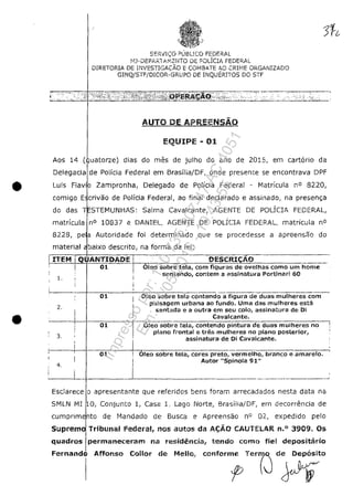 S~RlI''::O PUBUCO FEDERAL
!··1J-uEPAR.1 Ai":;:NTO DE POLlclA FEDERAL
DIRETORIA DE li'JVESTIGACĂO E C01'lBATE AO CRIIvJE ORGAi'JIZADO
GINQlSTF/DICOR-'GRUPO DE INQUERTTOS DO STF
AUTO DE APRfENSĂO
EQUIPE - 01
Aos 14 ( uatorze) dias do mes de julho do ano de 2015, em eartario da
Delegaeia de Polieia Federal em Brasilia/DF, onde preseme se eneontrava DPF
• Luis F!avlo Zampronha, Delegado de PoHeia Federal - Matrieula n° 8220,
eomigo E erivao de PoHeia Federal, ao final deelarado e assinado, na presen;a
do das STEMUNHAS: Salma Cavalcante, AGENTE DE POLÎCIA FEDERAL,
matricula n° 10837 e DANIEL, AGENTE DE POLICIA FEDERAL, matrieula n°
8228, pe a Autoridade foi determinado que se procedesse a apreensao do
•
material baixo descrito, na forma da lei:
i-=-"'-'--'-+-'=F'A""N~1"I""D~A=OE. ~ DESCRI~~- .____.
01 I Oleo sobre tela, corn figuras de ovelhas como um home .
1.
: sentando, contem a assinatura Portinari 60,
i
,...----/--...,0"'1;-----'--0"'>~!-e-o-s-o-;b-r-e...,t:-e-;-'a-contendoa figuradeduas mulheres com-
2.
3.
,
paisagem urbana ao funda. Uma das mulheres esta
sentada e il! Gutra em seu colo, assinatura de Oi
Cavalcante.
---------'---~-----...,._,.._-_c_-
01 I Oleo sobre tela, contendo pintura de duas mulheres no
plana frontal e trEis mulheres no plano posterior,
, assinatura de Di Cavalcante.
I
~---~---~~~.-----+~,~--~--~.--------~---
01 OIea sobre tela, cores preto, vermelho, branco e amarelo.
4.
Autor "Spinola 91"
._-------_..-----------
Esclarece O apresentante que referidos bens foram arreeadados nesta data na
SMLN MI O, Conjunto 1, Casa L Lago Norte, 6rasilia/DF, em decorrencia de
cumprim nto de ~~andado de Busea e Apreensao n° 02., expedido pelo
Suprem Tribunal Federal, nos autos da Af;;AO CAUTEUR n.O 3909. Os
quadros permanecel'am na residencia, tendo como fie! depositario
Fernandeil Affonso Collor de Melio, de Depasita
Impressopor:110.735.907-47AC4051
Em:11/05/2016-10:43:55
 