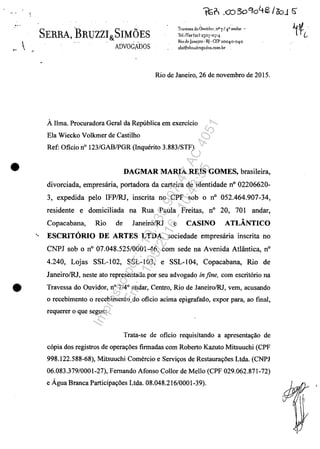 SERRA BRUZZI SIMOES, ~ &
,.  J ADVOGADOS
Traves"a do Ouvirlor,.:ll° 7/4,0 andar -
'!cl.lPax(2r) 25°1"°714
Riodc]anc.iro o
IJ. CEP2oo4o-o1·0
sbs@shf;alh'ogados,eom.hr
•
Rio de Janeiro, 26 de novembro de 2015.
AJlma. Procuradora Geral da Republica em exercicio
Ela Wiecko Volkmer de Castilho
Ref: Oficio n° 123/GABIPGR (Inquerito 3.883/STF)
DAGMAR MARIA REIS GOMES, brasileira,
divorciada, empresăria, portadora da carteira de identidade n° 02206620-
3, expedida pela IFPIRJ, inscrita no CPF sob o n° 052.464.907-34,
residente e domiciliada na Rua Paula Freitas, n° 20, 701 andar,
Copacabana, Rio de JaneirolRJ e CASINO ATLÂNTICO
'. ESCRITORIO DE ARTES LTDA, sociedade empresăria inscrita no
CNPJ sob o n° 07.048.525/0001-46, corn sede na Avenida Atlântica, n°
4.240, Lojas SSL-I02, SSL-103, e SSL-104, Copacabana, Rio de
JaneirolRJ, neste ato representada por seu advogado infine, corn escritorio na
• Travessa do Ouvidor, n° 7/4° andar, Centro, Rio de JaneirolRJ, vem, acusando
o recebimento o recebimento do oficio acima epigrafado, expor para, ao fmal,
requerer o que segue:
Trata-se de oficio requisitando a apresenta~ao de
copia dos registros de opera~5es firmadas corn Roberto Kazuto Mitsuuchi (CPF
998.122.588-68), Mitsuuchi Comercio e Servi~os de Restaura~5es Ltda. (CNPJ
06.083.379/0001-27), Femando Afonso Collor de Mello (CPF 029.062.871-72)
e Ăgua Branca Participa~5es Ltda. 08.048.216/0001-39).
Impressopor:110.735.907-47AC4051
Em:11/05/2016-10:43:55
 