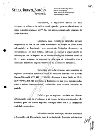 ..-'
.,
•
•
SERRA, BRUZZI~SIM6ES-
. ADVOGADOS
lra'f!fi)a -do Ouvidor. n° 7/4,0andar
. ··leIJI,,, (21) 25°7-°1'4
. .:R!~,dcJancîro. Rj . ~EP 2001,O~01'O _.
sLs@Sbsacl'ogados.CODl_br _
Inicialmente, O Requisitado ratifica seu total
interesse em colaborar da melhor maneira possivel para o esclarecimento de
todos os pontos suscitados por V. Sa., bem coma qualquer 6rgăo integrante do
Poder Judiciârio.
Entretanto, nada obstante os reiterados esfon;os
empenhados no aflI de dar celere atendimento ao escopo do oficio acima
referenciado, o Requisitado vem encontrado linlitavoes decorrentes da
implementavao de novo sistema eletronico de registro e arquivamento de
informavoes, que lhe impediu ate de acessar informavoes anteriores ao ano de
2011, tendo acionado os responsâveis pela ârea de informâtica corn a
orientavăo de mâximo empenho nas buscas das informavoes pertinentes.
Cumpridos tais esclarecimentos vem apresentar os
registros encontrados espelhando todas as operavoes firmadas corn Roberto
Kazuto Mitsuuchi (CPF 998.122.588-68) e Femando Afonso Collor de Mello
(CPF 029.062.871-72), espelhando a discriminavoes das pevas transacionadas,
datas e valores correspondentes, confirmados pelos extratos bancârios do
periodo.
Enfatiza que os registros contâbeis năo fizeram
diferenciavăo entre os investigados e as pessoas juridicas mencionadas, nao
havendo, pois, em nossos registros, distinvao entre eles e as respectivas
sociedades empresârias.
Mirando na melhor elucidavao dos fatos suscitados
o Requerido estâ diligenciando junto li sua instituivăo financeira solicitandoas
Impressopor:110.735.907-47AC4051
Em:11/05/2016-10:43:55
 