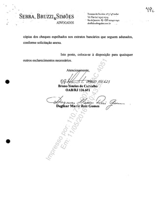 ..
,.
•
•
SERBA, BRU~ZZI&SIM(}ES
ADVOGADOS
Travcssa do Ouvidor, nO -7/40 nndar
lH/fax(21) 25°7'°7'+
- RiodcJanciro· R]· CEP2oo4o-o40
shs@shsildvogados.com.Lr
c6pias dos cheques espelhados nos extratos bancărios que seguem adunados,
confonne solicitat;:ăo anexa.
Isto posto, coloca-se ii disposit;:ăo para quaisquer
outros esclarecimentos necessărios,
rp . 7t3d:J Jf16.tf,,2J
BruDo imoes de Carvalho
OABIRJ 126.601
GA9A-U~~-Q, ~~.,<Dagmar Maria Reis Gomes c:r-
Impressopor:110.735.907-47AC4051
Em:11/05/2016-10:43:55
 