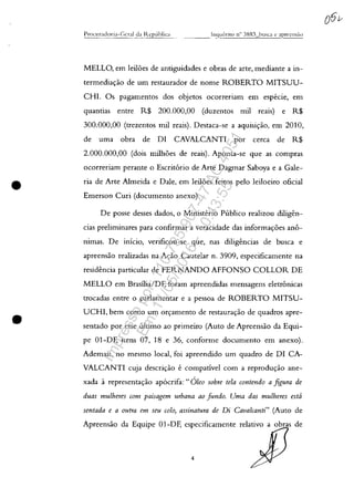 •
•
Procllradoria-(;cral da ltt:plll)liGl _ _ _ .[n~ll1erito n'~ 3883 lmSCI C apreells:10
MELLO, em leiloes de antiguidades e obras de arte, mediante a in-
termediayao de um restaurador de nome ROBERTO MITSUU-
CHI. Os pagamentos dos objetos ocorreriam em especie, em
quantias entre R$ 200.000,00 (duzentos mil reais) e R$
300.000,00 (trezentos miI reais). Destaca-se a aquisiyao, em 2010,
de uma obra de DI CAVALCANTI por cerca de R$
2.000.000,00 (dois milhoes de reais). Aponta-se que as compras
ocorreriam perante o Escrit6rio de Arte Dagmar Saboya e a Gale-
ria de Arte Almeida e Dale, em leiloes feitos pelo leiloeiro oficial
Emerson Curi (documento anexo).
De posse desses dados, o Ministerio Publico realizou diligen-
cias preliminares para confirmar a veracidade das informayoes ano-
nimas. De inicio, verificou-se que, nas diligencias de busca e
apreensao realizadas na Avăo Cautelar n. 3909, especificamente na
residencia particular de FERNANDO AFFONSO COLLOR DE
MELLO em Brasîlia/DF, foram apreendidas mensagens eletrânicas
trocadas entre o parlamentar e a pessoa de ROBERTO MITSU-
UCHI, bem como um orc;:amento de restauravao de quadros apre-
sentado por esse ultimo ao primeiro (Auto de Apreensao da Equi-
pe 01-DF, itens 07, 18 e 36, conforme documento em anexo).
Ademais, no mesmo local, foi apreendido um quadro de DI CA-
VALCANTI cuja descrivao e compatîvel corn a reproduvăo ane-
xada arepresentavao ap6crifa:" Oleo sobre tela contmdo a figura de
duas mulheres com paisagem urbana ao funda. Uma das mulheres estâ
sentada e a outra em seu colo, assinatura de Di Cava/canti" (Auto de
Apreensao da Equipe 01-DF, especificamente relativo a obras de
4
Impressopor:110.735.907-47AC4051
Em:11/05/2016-10:43:55
 