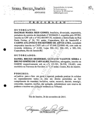 . )
•
•
SERBA, BRUZZI~SnVfC)ES
.ADVOGADOS
Travr.sS3ţlo Ouvluor. n° 7/1P andar
:TeIJE'lx (21) 25°7-°711.
Rio{lcJa~!:i!O. RJ ··CEP 20°1,0-°4,0
sLS®Sbsadvogados.colll.br
.p RO CU R A CĂ O ~,,--__.;.......J
OUTORGANTE:
DAGMAR MARIA REIS GOMES, brasileira, divorciada, ernpresaria,
portadora da carteira de identidade n° 02206620-3, expedida pelo IFPIRJ,
inscrita no CPF sob o n° 052.464.907-34, residente e dorniciliada na Rua
Paula Freitas, n° 20, 701 andar, Copacabana, Rio de Janeiro/RJ e
CASINO ATLÂNTICO ESCRITORIO DE ARTES LTDA, sociedade
ernpresaria inscrita no CNPJ sob on° 07.048.525/0001-46, corn sede na
Avenida Atlântica, n° 4.240, Lojas SSL-102, SSL-I03, e SSL-I04,
Copacabana, Rio de JaneirolRJ.
OUTORGADOS:
DANIEL BRUZZI DESIDERIO, GUSTAVO VALENTE SERRA E
BRUNO SIMOES DE CARVALHO, brasileiros, advogados, inscrito na
OABIRJ respectivarnente sob os n.os 125.501, 96.530, 126.601, corn
escrit6rio na Travessa do Ouvidor, n.o7, 40
andar, Centro, Rio de Janeiro.
PODERES:
adjudicia para o foro ern geral e especial, podendo praticar In solidum
ou separadamente todos os atos ern direito permitidos ao fieI
curnprimento do rnandato, inclusive, variar, reconvir, desistir, transigir,
concordar, requerer, receber, dar quitayao, substabeIecer corn reserva de
poderes e recorrer ern qualquer instância ou Tribunal.
Rio de Janeiro, 26 de novernbro de 2015.
~P4U~4~~OU RGANTE
Impressopor:110.735.907-47AC4051
Em:11/05/2016-10:43:55
 