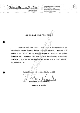 •
•
- ----.1--
SUBSTABELECIMENTO
SUBSTABELE<;:O, COM RESERVA, os PODERES A MIM CONFERIDOS AOS
ADVOGADOS ISAURA SILVEIRA RECHE E MILTON FREDERICO MORAES TITO
INSCRITAS NA OAB/RJ SOB OS NOMEROS 125.936 E 196.623 E A ESIAGIĂRIA
JENNYFER KELLY ALVES DE OUVEIRA, INSCRITA NA OAB/RJ SOB O NOMERO
204.531-E, COM ESCRITORIO NA TRAVESSA DO OUVIDOR N°. 7, 4° ANDAR, CENTRO,
RIo DE JANEIRO, RJ.
RIo DEJANEIRO, a'( DE ,t,.b.l~hkDE 2015.
BRUNO~~D~AW10OAB/RJ N".126.601
-611/
Impressopor:110.735.907-47AC4051
Em:11/05/2016-10:43:55
 