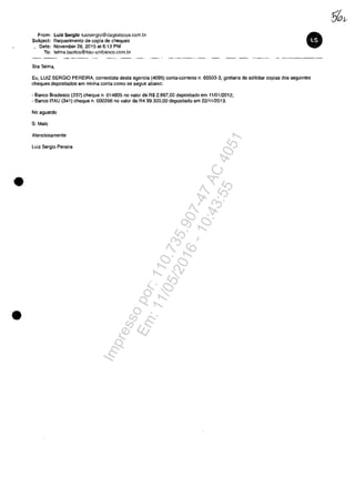 •
•
From: Lulz Serglo luizsergio@dagsaboya.com.br
SUbject: Requerimento de copia de cheques
, Date: November 26,2015 at 6:13 PM
Ta: telma.bastas@itau-unibanco.com.br
Sra Talma,
Eu, LUIZ SERGIO PEREIRA, correntista desta agencia (4095) conta-corrente n. 65503-3, gostaria de solicitar copias dos seguintes
cheques depositados am rninha conta como se segue abaixo:
- Banco Bradeseo (237) cheque n. 014805 no valor de R$ 2.867,00 deposnado em 11/0112012;
- Banco ITAU (341) cheque n. 000296 no valor de R4 99.300,00 depositado em 22/1112013.
No aguardo
S. Mais
Atenciosamente
Luiz Sergio Pereira
Impressopor:110.735.907-47AC4051
Em:11/05/2016-10:43:55
 